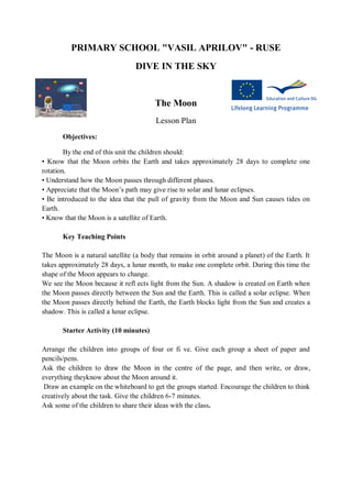 PRIMARY SCHOOL "VASIL APRILOV" - RUSE
DIVE IN THE SKY
The Moon
Lesson Plan
Objectives:
By the end of this unit the children should:
• Know that the Moon orbits the Earth and takes approximately 28 days to complete one
rotation.
• Understand how the Moon passes through different phases.
• Appreciate that the Moon’s path may give rise to solar and lunar eclipses.
• Be introduced to the idea that the pull of gravity from the Moon and Sun causes tides on
Earth.
• Know that the Moon is a satellite of Earth.
Key Teaching Points
The Moon is a natural satellite (a body that remains in orbit around a planet) of the Earth. It
takes approximately 28 days, a lunar month, to make one complete orbit. During this time the
shape of the Moon appears to change.
We see the Moon because it refl ects light from the Sun. A shadow is created on Earth when
the Moon passes directly between the Sun and the Earth. This is called a solar eclipse. When
the Moon passes directly behind the Earth, the Earth blocks light from the Sun and creates a
shadow. This is called a lunar eclipse.
Starter Activity (10 minutes)
Arrange the children into groups of four or fi ve. Give each group a sheet of paper and
pencils/pens.
Ask the children to draw the Moon in the centre of the page, and then write, or draw,
everything theyknow about the Moon around it.
Draw an example on the whiteboard to get the groups started. Encourage the children to think
creatively about the task. Give the children 6-7 minutes.
Ask some of the children to share their ideas with the class.
 