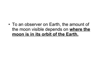 To an observer on Earth, the amount of the moon visible depends on  where the moon is in its orbit of the Earth. 