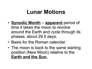 Lunar Motions Synodic Month  –  apparent   period of time it takes the moon to revolve around the Earth and cycle through its phases; about 29.5 days. Basis for the Roman calendar. The moon is back to the same starting position (New Moon) relative to the  Earth and the Sun. 