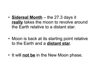 Sidereal Month  – the 27.3 days it  really  takes the moon to revolve around the Earth relative to a distant star. Moon is back at its starting point relative to the Earth and a  distant star .   It will  not be  in the New Moon phase. 