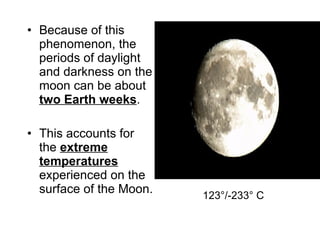 Because of this phenomenon, the periods of daylight and darkness on the moon can be about  two Earth weeks . This accounts for the  extreme temperatures  experienced on the surface of the Moon. 123°/-233° C 
