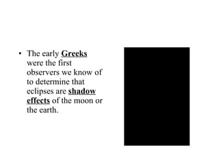 The early  Greeks  were the first observers we know of to determine that eclipses are  shadow effects  of the moon or the earth. 