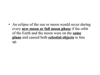 An eclipse of the sun or moon would occur during every  new moon or full moon phase  if the orbit of the Earth and the moon were on the  same plane  and caused both  celestial objects  to line up. 