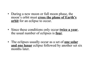 During a new moon or full moon phase, the moon’s orbit must  cross the plane of Earth’s orbit  for an eclipse to occur. Since these conditions only occur  twice a year , the usual number of eclipses is  four . The eclipses usually occur as a set of  one solar and one lunar  eclipse followed by another set six months later. 