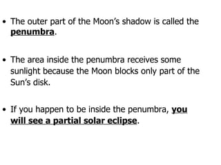 The outer part of the Moon’s shadow is called the  penumbra . The area inside the penumbra receives some sunlight because the Moon blocks only part of the Sun’s disk. If you happen to be inside the penumbra,  you will see a partial solar eclipse . 