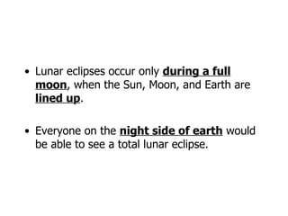 Lunar eclipses occur only  during a full moon , when the Sun, Moon, and Earth are  lined up . Everyone on the  night side of earth  would be able to see a total lunar eclipse. 
