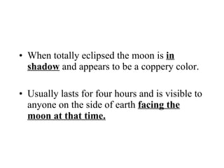 When totally eclipsed the moon is  in shadow  and appears to be a coppery color. Usually lasts for four hours and is visible to anyone on the side of earth  facing the moon at that time. 
