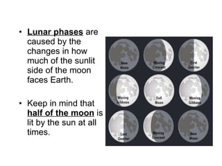 Lunar phases  are caused by the changes in how much of the sunlit side of the moon faces Earth. Keep in mind that  half of the moon  is lit by the sun at all times. 