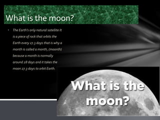 What is the moon?
• The Earth’s only natural satellite It
is a piece of rock that orbits the
Earth every 27.3 days that is why a
month is called a month, (moonth)
because a month is normally
around 28 days and it takes the
moon 27.3 days to orbit Earth.
 