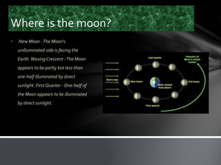 Where is the moon?
• New Moon -The Moon's
unilluminated side is facing the
Earth. Waxing Crescent -The Moon
appears to be partly but less than
one-half illuminated by direct
sunlight. First Quarter - One-half of
the Moon appears to be illuminated
by direct sunlight.
 