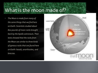 What is the moon made of?
• The Moon is made from many of
the same things that we find here
on Earth. Scientists studied about
800 pounds of moon rocks brought
back by the Apollo astronauts.Their
tests showed that the rocks from
the Moon are similar to three kinds
of igneous rocks that are found here
on Earth: basalt, anorthosites, and
breccias.
 