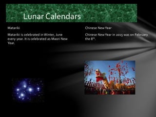 Chinese NewYear
Chinese NewYear in 2015 was on February
the 8th.
Matariki
Matariki is celebrated in Winter, June
every year. It is celebrated as Maori New
Year.
Lunar Calendars
 