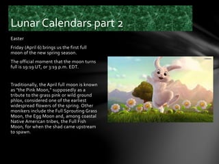 Easter
Friday (April 6) brings us the first full
moon of the new spring season.
The official moment that the moon turns
full is 19:19 UT, or 3:19 p.m. EDT.
Traditionally, the April full moon is known
as "the Pink Moon," supposedly as a
tribute to the grass pink or wild ground
phlox, considered one of the earliest
widespread flowers of the spring. Other
monikers include the Full Sprouting Grass
Moon, the Egg Moon and, among coastal
Native American tribes, the Full Fish
Moon, for when the shad came upstream
to spawn.
Lunar Calendars part 2
 