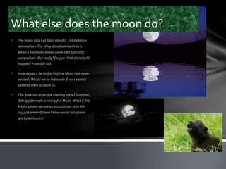 What else does the moon do?
• The moon also has tales about it. For instance
werewolves.The story about werewolves is
when a full moon shows some men turn into
werewolves. But really? Do you think that could
happen? Probably not.
• How would it be on Earth if the Moon had never
existed?Would we be in trouble if our celestial
satellite were to leave us?
• The question arose one evening after Christmas,
fittingly beneath a nearly full Moon.What if this
bright sphere we are so accustomed to in the
sky just weren’t there? How would our planet
get by without it?
 