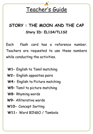 Teacher’s Guide
STORY : THE MOON AND THE CAP
Story ID: EL1S4/TL1S2
Each flash card has a reference number.
Teachers are requested to use these numbers
while conducting the activities.
W1– English to Tamil matching
W2- English opposites pairs
W4- English to Picture matching
W5– Tamil to picture matching
W8– Rhyming words
W9– Alliterative words
W10- Concept Sorting
W11- Word BINGO / Tambola
 