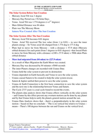 IN THE ALMIGHTY GOD NAME
Through the Mother of God mediation
I do this research
Gerges Francis Tawadrous/
2nd
Course student – physics Faculty – People's Friendship University – Moscow –Russia..
mrwaheid1@yahoo.com mrwaheid@gmail.com +201022532292
10
The Solar System Before Sun Creation
- Mercury Axial Tilt was 1 degree
- Mercury Day Period was 176 Solar Days
- Venus Axial Tilt was 1.774 degrees (= π1/2
degrees)
- Mars Orbital Distance was 84 mkm
- Pluto was The Mercury Moon
- Saturn Was Created After The Sun Creation
The Solar System After The Sun Creation
- Mercury Axial Tilt becomes 0.01 degree
- Venus Axial Tilt received The lost value (from 1 to 0.01) – to save the inner
planets energy – So Venus axial tilt changed from 1.774 deg to 177.4 deg
- Pluto had to move far from Mercury – with a distance = 57.9 mkm (Mercury
orbital distance) for each point (from 1 degrees to 0.01 degrees) –that forced Pluto
to move far from Mercury with a distance =(100 x 57.9 mkm) = 5906 mkm Pluto
orbital distance
- Mars had migrated from (84 mkm) to (227.9 mkm)
- As a result of Mars Migration the Earth Moon was created.
- Mercury Day was decreased by 84 minutes =5040 seconds
- The inner Planets changes are recorded with Uranus Data
- Uranus hold the solar system to prevent its destruction-
- Uranus depended on Earth basically and Venus to save the solar system.
- Uranus caused Saturn to be created to help the solar system rescue.
- Saturn & Jupiter unified their power to save the solar system.
- Uranus & Earth Connection is the first basic connection to save the solar system
and the next one is the relationship between Venus and Saturn.
- The Cycle 2737 years is a real cycle found to record the events.
- The planets data analysis shows that Uranus effects vertically on the solar system
– and Uranus by this effect prevent any overturn motion can be done by any planet
and by that Uranus help to unify the planets general motion around the sun.
- Uranus Data Analysis shows that – there's a perpendicularity in the solar system
motion – based on that we conclude – "The is on vertical line relative to Uranus –
means – There's 180 degrees between the sun and Uranus on the vertical level.
 