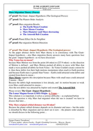 IN THE ALMIGHTY GOD NAME
Through the Mother of God mediation
I do this research
Gerges Francis Tawadrous/
2nd
Course student – physics Faculty – People's Friendship University – Moscow –Russia..
mrwaheid1@yahoo.com mrwaheid@gmail.com +201022532292
11
Mars Migration Theory (Proves)
(1st
proof) The Giant –Impact Hypothesis (The Geological Proves)
(2nd
proof) The Planets Order Analysis
(3rd
proof) Mars migration Results
a- The Earth Moon Creation
b- Mars Moons Creation
c- Mars Diameter (and Mass) decreasing
d- The Asteroid Belt Creation
(4th
proof) Planet Effect On Its Neighbor
(5th
proof) Mar migration Motion Direction
(1st
proof) The Giant –Impact Hypothesis (The Geological proves)
As the paper abstract shows how Mars theory is in consistency with The Giant-
Impact hypothesis – also Mars migration theory answers many basic questions face
the giant –impact hypothesis –as we have discussed–
Why Venus has no moon?
because Mars Motion was from the point (84 mkm) to (227.9 mkm)– so the direction
of Motion is defined - and Mars Motion pushed all debris to move with Mars that
made a wave pushed all debris far from Venus – So Venus Couldn't create a moon for
it. then these debris lost their high motions momentum when reach to Earth position
and because Earth mass is greater than Venus – Earth could attracted some debris and
created from them its moon –
Mars Moons supports this description because Mars with small mass could attracted
2 moons – How?
Because the debris high momentum is lost already, and its motion became so weak
even Mars could attracted its moons –
Also the rest debris was attracted by Jupiter and created The Asteroid Belt.
Please review The Giant –Impact Hypothesis -
The Lunar Magma Ocean (LMO) Origin– is Venus –
This solution is so important, it solves a serious difficulty – as explained before
Now the question is why Mars had migrated when the sun is created? we have to
discuss that later…
Why Mars original orbital distance was 84 mkm?
Because the planet orbital distance depends on its diameter and mass – but the order
is disturbed by Mars migration and we don't see it now – the planets order analysis
we should discuss in the following point…
 