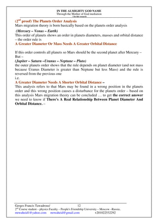 IN THE ALMIGHTY GOD NAME
Through the Mother of God mediation
I do this research
Gerges Francis Tawadrous/
2nd
Course student – physics Faculty – People's Friendship University – Moscow –Russia..
mrwaheid1@yahoo.com mrwaheid@gmail.com +201022532292
12
(2nd
proof) The Planets Order Analysis
Mars migration theory is born basically based on the planets order analysis
(Mercury – Venus – Earth)
This order of planets shows an order in planets diameters, masses and orbital distance
– the order rule is
A Greater Diameter Or Mass Needs A Greater Orbital Distance
If this order controls all planets so Mars should be the second planet after Mercury –
But –
(Jupiter – Saturn –Uranus – Neptune – Pluto)
the outer planets order shows that the rule depends on planet diameter (and not mass
because Uranus Diameter is greater than Neptune but less Mass) and the rule is
reversed from the previous one
i.e.
A Greater Diameter Needs A Shorter Orbital Distance –
This analysis refers to that Mars may be found in a wrong position in the planets
order and this wrong position causes a disturbance for the planets order – based on
this analysis Mars migration theory can be concluded … to get the correct answer
we need to know if There's A Real Relationship Between Planet Diameter And
Orbital Distance. –
 