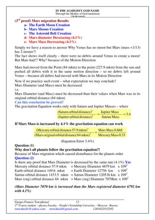 IN THE ALMIGHTY GOD NAME
Through the Mother of God mediation
I do this research
Gerges Francis Tawadrous/
2nd
Course student – physics Faculty – People's Friendship University – Moscow –Russia..
mrwaheid1@yahoo.com mrwaheid@gmail.com +201022532292
13
(3rd
proof) Mars migration Results
a- The Earth Moon Creation
b- Mars Moons Creation
c- The Asteroid Belt Creation
d- Mars diameter Decreasing (4.1%)
e- Mars Mass Decreasing (4.1%)
Simply we have a reason to answer Why Venus has no moon but Mars (mass =1/13)
has 2 moons?!
The fact shows itself clearly – there were no debris around Venus to create a moon!
But Mars had!? Why? because of the Motion Direction
Mars had moved from the Point (84 mkm) to the point (227.9 mkm) from the sun and
pushed all debris with it in the same motion direction – so no debris left around
Venus – because all debris had moved with Mars in its Motion Direction
Now if we practice such event – what expectation we may conclude?
Mars Diameter (and Mass) must be decreased
i.e.
Mars Diameter (and Mass) must be decreased than their values when Mars was in its
original orbital distance (84 mkm)
Can this conclusion be proved?
The gravitation Equation works only with Saturn and Jupiter Masses – where
If Mars Mass is increased by 4.1% the gravitation equation can work
(Equation Error 3.4%)
Question (1)
Why don't all planets follow the gravitation equation?!
Because of Mars migration which caused disturbance for the planets order
Question (2)
Is there any proof that Mars Diameter is decreased by the same rate (4.1%) Yes
Mercury orbital distance 57.9 mkm = Mercury Diameter 4879 km x 1092
Earth orbital distance 149.6 mkm = Earth Diameter 12756 km x 1092
Satrun orbital distance 1433.5 mkm = Satrun Diameter 120536 km x 1092
Mars (org) orbital distance 84 mkm = Mars (org) Diameter 7070km x 1092
(Mars Diameter 7070 km is increased than the Mars registered diameter 6792 km
with 4.1%)
4.3
MassSatrun
MassJupiter
distance)orbital(Jupiter
distance)orbital(Saturn
2
2
==
0.33MassMercury
0.668MassMars
mkm)84distanceorbitaloriginal(Mars
mkm)57.9distanceorbital(Mercury
2
2
=
 