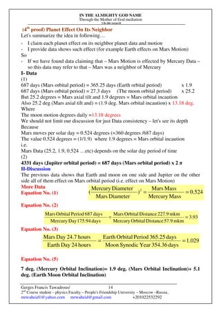 IN THE ALMIGHTY GOD NAME
Through the Mother of God mediation
I do this research
Gerges Francis Tawadrous/
2nd
Course student – physics Faculty – People's Friendship University – Moscow –Russia..
mrwaheid1@yahoo.com mrwaheid@gmail.com +201022532292
14
(4th
proof) Planet Effect On Its Neighbor
Let's summarize the idea in following…
- I claim each planet effect on its neighbor planet data and motion
- I provide data shows such effect (for example Earth effects on Mars Motion)
So
- If we have found data claiming that – Mars Motion is effected by Mercury Data –
so this data may refer to that – Mars was a neighbor of Mercury
I- Data
(1)
687 days (Mars orbital period) = 365.25 days (Earth orbital period) x 1.9
687 days (Mars orbital period) = 27.3 days (The moon orbital period) x 25.2
But 25.2 degrees = Mars axial tilt and 1.9 degrees = Mars orbital incaution
Also 25.2 deg (Mars axial tilt and) = (1.9 deg. Mars orbital incaution) x 13.18 deg.
Where
The moon motion degrees daily =13.18 degrees
We should not limit our discussion for just Data consistency – let's see its depth
Because
Mars moves per solar day = 0.524 degrees (=360 degrees /687 days)
The value 0.524 degrees = (1/1.9) where 1.9 degrees = Mars orbital incaution
i.e.
Mars Data (25.2, 1.9, 0.524 …etc) depends on the solar day period of time
(2)
4331 days (Jupiter orbital period) = 687 days (Mars orbital period) x 2 π
II-Discussion
The previous data shows that Earth and moon on one side and Jupiter on the other
side all of them effect on Mars orbital period (i.e. effect on Mars Motion)
More Data
Equation No. (1)
Equation No. (2)
Equation No. (3)
Equation No. (5)
7 deg. (Mercury Orbital Inclination)= 1.9 deg. (Mars Orbital Inclination)+ 5.1
deg. (Earth Moon Orbital Inclination)
524.0
MassMercury
MassMars
)
DiameterMars
DiameterMercury
( 2
==
93.3
mkm57.9DistanceOrbitalMercury
mkm227.9DistanceOrbitalMars
days175.94DayMercury
days687PeriodOrbitalMars
==
029.1
days354.36YearSynodicMoon
days365.25PeriodOrbitalEarth
hours24DayEarth
hours24.7DayMars
==
 