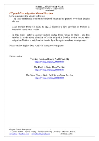 IN THE ALMIGHTY GOD NAME
Through the Mother of God mediation
I do this research
Gerges Francis Tawadrous/
2nd
Course student – physics Faculty – People's Friendship University – Moscow –Russia..
mrwaheid1@yahoo.com mrwaheid@gmail.com +201022532292
15
(5th
proof) Mar migration Motion Direction
Let's summarize the idea in following
- The solar system has one defined motion which is the planets revolution around
the sun
- Mars Motion from (84 mkm) to (227.9 mkm) is a new direction of Motion is
unknown in the solar system
- In this point I refer to another motion started from Jupiter to Pluto – and this
motion is in the same direction of Mars migration Motion which makes Mars
migration Motion is a defined motion in the solar system and not a unique one
Please review Jupiter Data Analysis in my previous paper
Please review
The Sun Creation Reason And Effect (II)
https://vixra.org/abs/2004.0534
The Earth is Older Than The Sun
https://vixra.org/abs/2004.0553
The Solar Planets Order Still Shows More Puzzles
https://vixra.org/abs/2004.0086
 