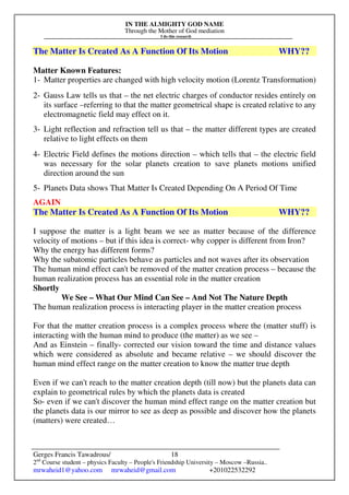 IN THE ALMIGHTY GOD NAME
Through the Mother of God mediation
I do this research
Gerges Francis Tawadrous/
2nd
Course student – physics Faculty – People's Friendship University – Moscow –Russia..
mrwaheid1@yahoo.com mrwaheid@gmail.com +201022532292
18
The Matter Is Created As A Function Of Its Motion WHY??
Matter Known Features:
1- Matter properties are changed with high velocity motion (Lorentz Transformation)
2- Gauss Law tells us that – the net electric charges of conductor resides entirely on
its surface –referring to that the matter geometrical shape is created relative to any
electromagnetic field may effect on it.
3- Light reflection and refraction tell us that – the matter different types are created
relative to light effects on them
4- Electric Field defines the motions direction – which tells that – the electric field
was necessary for the solar planets creation to save planets motions unified
direction around the sun
5- Planets Data shows That Matter Is Created Depending On A Period Of Time
AGAIN
The Matter Is Created As A Function Of Its Motion WHY??
I suppose the matter is a light beam we see as matter because of the difference
velocity of motions – but if this idea is correct- why copper is different from Iron?
Why the energy has different forms?
Why the subatomic particles behave as particles and not waves after its observation
The human mind effect can't be removed of the matter creation process – because the
human realization process has an essential role in the matter creation
Shortly
We See – What Our Mind Can See – And Not The Nature Depth
The human realization process is interacting player in the matter creation process
For that the matter creation process is a complex process where the (matter stuff) is
interacting with the human mind to produce (the matter) as we see –
And as Einstein – finally- corrected our vision toward the time and distance values
which were considered as absolute and became relative – we should discover the
human mind effect range on the matter creation to know the matter true depth
Even if we can't reach to the matter creation depth (till now) but the planets data can
explain to geometrical rules by which the planets data is created
So- even if we can't discover the human mind effect range on the matter creation but
the planets data is our mirror to see as deep as possible and discover how the planets
(matters) were created…
 