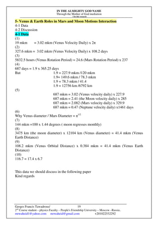 IN THE ALMIGHTY GOD NAME
Through the Mother of God mediation
I do this research
Gerges Francis Tawadrous/
2nd
Course student – physics Faculty – People's Friendship University – Moscow –Russia..
mrwaheid1@yahoo.com mrwaheid@gmail.com +201022532292
19
5- Venus & Earth Roles in Mars and Moon Motions Interaction
4-1 Data
4-2 Discussion
4-1 Data
(1)
19 mkm = 3.02 mkm (Venus Velocity Daily) x 2π
(2)
327.6 mkm = 3.02 mkm (Venus Velocity Daily) x 108.2 days
(3)
5832.5 hours (Venus Rotation Period) = 24.6 (Mars Rotation Period) x 237
(4)
687 days = 1.9 x 365.25 days
But 1.9 = 227.9 mkm /120 mkm
1.9= 149.6 mkm / 78.3 mkm
1.9 = 78.3 mkm / 41.4
1.9 = 12756 km /6792 km
(5)
687 mkm = 3.02 (Venus velocity daily) x 227.9
687 mkm = 2.41 (the Moon velocity daily) x 285
687 mkm = 2.082 (Mars velocity daily) x 329.9
687 mkm = 0.47 (Neptune velocity daily) x1461 days
(6)
Why Venus diameter / Mars Diameter = π1/2
(7)
144 mkm =100 x 1.44 degrees ( moon regresses monthly)
(8)
3475 km (the moon diameter) x 12104 km (Venus diameter) = 41.4 mkm (Venus
Earth Distance)
(9)
108.2 mkm (Venus Orbital Distance) x 0.384 mkm = 41.4 mkm (Venus Earth
Distance)
(10)
116.7 = 17.4 x 6.7
This data we should discuss in the following paper
Kind regards
 
