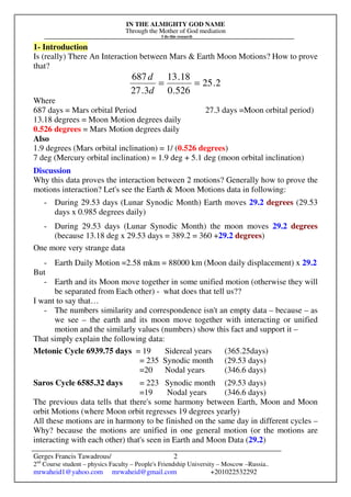 IN THE ALMIGHTY GOD NAME
Through the Mother of God mediation
I do this research
Gerges Francis Tawadrous/
2nd
Course student – physics Faculty – People's Friendship University – Moscow –Russia..
mrwaheid1@yahoo.com mrwaheid@gmail.com +201022532292
2
1- Introduction
Is (really) There An Interaction between Mars & Earth Moon Motions? How to prove
that?
2.25
526.0
18.13
3.27
687
==
d
d
Where
687 days = Mars orbital Period 27.3 days =Moon orbital period)
13.18 degrees = Moon Motion degrees daily
0.526 degrees = Mars Motion degrees daily
Also
1.9 degrees (Mars orbital inclination) = 1/ (0.526 degrees)
7 deg (Mercury orbital inclination) = 1.9 deg + 5.1 deg (moon orbital inclination)
Discussion
Why this data proves the interaction between 2 motions? Generally how to prove the
motions interaction? Let's see the Earth & Moon Motions data in following:
- During 29.53 days (Lunar Synodic Month) Earth moves 29.2 degrees (29.53
days x 0.985 degrees daily)
- During 29.53 days (Lunar Synodic Month) the moon moves 29.2 degrees
(because 13.18 deg x 29.53 days = 389.2 = 360 +29.2 degrees)
One more very strange data
- Earth Daily Motion =2.58 mkm = 88000 km (Moon daily displacement) x 29.2
But
- Earth and its Moon move together in some unified motion (otherwise they will
be separated from Each other) - what does that tell us??
I want to say that…
- The numbers similarity and correspondence isn't an empty data – because – as
we see – the earth and its moon move together with interacting or unified
motion and the similarly values (numbers) show this fact and support it –
That simply explain the following data:
Metonic Cycle 6939.75 days = 19 Sidereal years (365.25days)
= 235 Synodic month (29.53 days)
=20 Nodal years (346.6 days)
Saros Cycle 6585.32 days = 223 Synodic month (29.53 days)
=19 Nodal years (346.6 days)
The previous data tells that there's some harmony between Earth, Moon and Moon
orbit Motions (where Moon orbit regresses 19 degrees yearly)
All these motions are in harmony to be finished on the same day in different cycles –
Why? because the motions are unified in one general motion (or the motions are
interacting with each other) that's seen in Earth and Moon Data (29.2)
 
