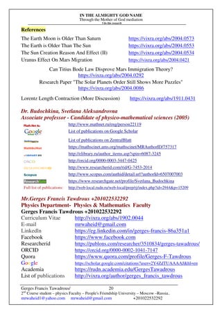 IN THE ALMIGHTY GOD NAME
Through the Mother of God mediation
I do this research
Gerges Francis Tawadrous/
2nd
Course student – physics Faculty – People's Friendship University – Moscow –Russia..
mrwaheid1@yahoo.com mrwaheid@gmail.com +201022532292
20
References
The Earth Moon is Older Than Saturn https://vixra.org/abs/2004.0573
The Earth is Older Than The Sun https://vixra.org/abs/2004.0553
The Sun Creation Reason And Effect (II) https://vixra.org/abs/2004.0534
Uranus Effect On Mars Migration https://vixra.org/abs/2004.0421
Can Titius Bode Law Disprove Mars Immigration Theory?
https://vixra.org/abs/2004.0292
Research Paper "The Solar Planets Order Still Shows More Puzzles"
https://vixra.org/abs/2004.0086
Lorentz Length Contraction (More Discussion) https://vixra.org/abs/1911.0431
Dr. Budochkina, Svetlana Aleksandrovna
Associate professor - Candidate of physico-mathematical sciences (2005)
http://www.mathnet.ru/eng/person22119
List of publications on Google Scholar
List of publications on ZentralBlatt
https://mathscinet.ams.org/mathscinet/MRAuthorID/757317
http://elibrary.ru/author_items.asp?spin=6087-3245
http://orcid.org/0000-0003-3447-0425
http://www.researcherid.com/rid/G-7453-2014
http://www.scopus.com/authid/detail.url?authorId=6507007003
https://www.researchgate.net/profile/Svetlana_Budochkina
Full list of publications: http://web-local.rudn.ru/web-local/prep/rj/index.php?id=2944&p=15209
Mr.Gerges Francis Tawdrous +201022532292
Physics Department- Physics & Mathematics Faculty
Gerges Francis Tawdrous +201022532292
Curriculum Vitae http://vixra.org/abs/1902.0044
E-mail mrwaheid@gmail.com
Linkedln https://eg.linkedin.com/in/gerges-francis-86a351a1
Facebook https://www.facebook.com
Researcherid https://publons.com/researcher/3510834/gerges-tawadrous/
ORCID https://orcid.org/0000-0002-1041-7147
Quora https://www.quora.com/profile/Gerges-F-Tawdrous
Google https://scholar.google.com/citations?user=2Y4ZdTUAAAAJ&hl=en
Academia https://rudn.academia.edu/GergesTawadrous
List of publications http://vixra.org/author/gerges_francis_tawdrous
 