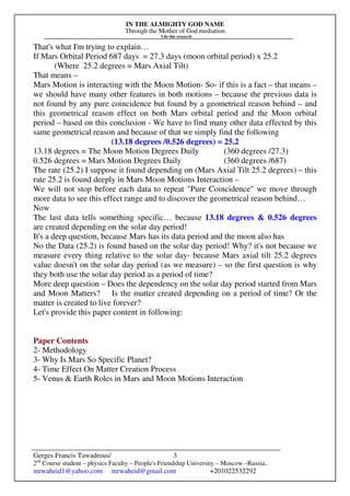 IN THE ALMIGHTY GOD NAME
Through the Mother of God mediation
I do this research
Gerges Francis Tawadrous/
2nd
Course student – physics Faculty – People's Friendship University – Moscow –Russia..
mrwaheid1@yahoo.com mrwaheid@gmail.com +201022532292
3
That's what I'm trying to explain…
If Mars Orbital Period 687 days = 27.3 days (moon orbital period) x 25.2
(Where 25.2 degrees = Mars Axial Tilt)
That means –
Mars Motion is interacting with the Moon Motion- So- if this is a fact – that means –
we should have many other features in both motions – because the previous data is
not found by any pure coincidence but found by a geometrical reason behind – and
this geometrical reason effect on both Mars orbital period and the Moon orbital
period – based on this conclusion - We have to find many other data effected by this
same geometrical reason and because of that we simply find the following
(13.18 degrees /0.526 degrees) = 25.2
13.18 degrees = The Moon Motion Degrees Daily (360 degrees /27.3)
0.526 degrees = Mars Motion Degrees Daily (360 degrees /687)
The rate (25.2) I suppose it found depending on (Mars Axial Tilt 25.2 degrees) – this
rate 25.2 is found deeply in Mars Moon Motions Interaction –
We will not stop before each data to repeat "Pure Coincidence" we move through
more data to see this effect range and to discover the geometrical reason behind…
Now
The last data tells something specific… because 13.18 degrees & 0.526 degrees
are created depending on the solar day period!
It's a deep question, because Mars has its data period and the moon also has
No the Data (25.2) is found based on the solar day period! Why? it's not because we
measure every thing relative to the solar day- because Mars axial tilt 25.2 degrees
value doesn't on the solar day period (as we measure) – so the first question is why
they both use the solar day period as a period of time?
More deep question – Does the dependency on the solar day period started from Mars
and Moon Matters? Is the matter created depending on a period of time? Or the
matter is created to live forever?
Let's provide this paper content in following:
Paper Contents
2- Methodology
3- Why Is Mars So Specific Planet?
4- Time Effect On Matter Creation Process
5- Venus & Earth Roles in Mars and Moon Motions Interaction
 
