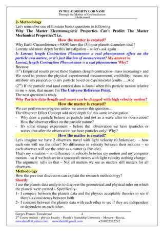 IN THE ALMIGHTY GOD NAME
Through the Mother of God mediation
I do this research
Gerges Francis Tawadrous/
2nd
Course student – physics Faculty – People's Friendship University – Moscow –Russia..
mrwaheid1@yahoo.com mrwaheid@gmail.com +201022532292
4
2- Methodology
Let's remember one of Einstein basics questions in following
Why The Matter Electromagnetic Properties Can't Predict The Matter
Mechanical Properties?! i.e.
How the matter is created?
Why Earth Circumference =40080 km= the (5) inner planets diameters total?
Lorentz add more depth for this investigation – so let's ask again
Is Lorentz length Contraction Phenomenon a real phenomenon effect on the
particle own nature, or it's just illusion of measurement? My answer is
Lorentz length Contraction Phenomenon is a real phenomenon Why?
Because
(1st
) Empirical results prove these features (length contraction- mass increasing)- and
We need to protect the physical experimental measurements credibility- means we
attribute any properties to any particle based on experimental results ….And
(2nd
) If the particle real (and correct) data is found when this particle motion relative
to me = zero, that means I'm The Universe Reference Point.
The next question is ready
Why Particle data (length and mass) can be changed with high velocity motion?
How the matter is created?
We can perform no progress unless we answer this question…
The Observer Effect Concept add more depth for this same investigation
- Why does a particle behave as particle and not as a wave after its observation?
How the observer effect on the particle nature?
- It's some strange experiment – before the observation we have (particles or
waves) but after the observation we have particles only! Why?
How the matter is created?
Let's imagine we have 2 observers travel with light velocity (0.3mkm/sec) – how
each one will see the other? No difference in velocity between their motions – so
each observer will see the other as a matter (a Particle)
That's my situation – no difference in velocity between my motion and my computer
motion – so if we both are in a spacecraft moves with light velocity nothing change
The argument tells us that – Not all matters we see as matters still matters for all
observers.
Methodology
How the previous discussion can explain the research methodology?
Shortly
I use the planets data analysis to discover the geometrical and physical rules on which
the planets were created – Specifically-
1- I compare between the planets data and the physics acceptable theories to see if
there's a consistency between both
2- I compare between the planets data with each other to see if they are independent
or dependent on each other..
 