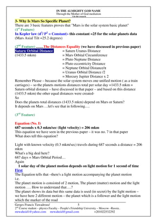 IN THE ALMIGHTY GOD NAME
Through the Mother of God mediation
I do this research
Gerges Francis Tawadrous/
2nd
Course student – physics Faculty – People's Friendship University – Moscow –Russia..
mrwaheid1@yahoo.com mrwaheid@gmail.com +201022532292
5
3- Why Is Mars So Specific Planet?
There are 3 basic features proves that "Mars is the solar system basic planet"
(1st
Feature)
In Kepler law (d3
/ P2
= Constant)- this constant =25 for the solar planets data
(Mars Axial Tilt =25.2 degrees)
(2nd
Feature) ……The Distances Equality (we have discussed in previous paper)
Saturn Orbital Distance = Saturn Uranus Distance
(1433.5 mkm) = Mars Orbital Circumference
= Pluto Neptune Distance
= Pluto eccentricity Distance
= Neptune Orbital Distance/π
= Uranus Orbital Distance /2
= Mercury Jupiter Distance x 2
Remember Please – because the solar system moves one unified motion ( as a train
carriages) – so the planets motions distances total per solar day =1433.5 mkm =
Saturn orbital distance – have discussed in that paper – and based on this distance
(1433.5 mkm) the other equal distances were created-
So
Does the planets total distances (1433.5 mkm) depend on Mars or Saturn?
It depends on Mars …let's see that in following….
(3rd
Feature)
Equation (No. I)
687 seconds x 0.3 mkm/sec (light velocity) = 206 mkm
This equation we have seen in the previous paper – it was no. 7 in that paper
What does tell this equation?
Light with known velocity (0.3 mkm/sec) travels during 687 seconds a distance = 206
mkm
What's a big deal here?
687 days = Mars Orbital Period…
Again
1 solar day of the planet motion depends on light motion for 1 second of time
First
The Equation tells that –there's a light motion accompanying the planet motion
i.e.
The planet motion is consisted of 2 motion, The planet (matter) motion and the light
motion …. How to understand that….?
The planet shows its data but this same data is used (in secret) by the light motion –
we have here 2 different motion – the planet which is a follower and the light motion
which the marker of the road
 