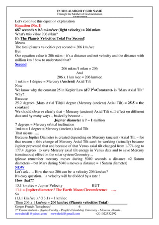 IN THE ALMIGHTY GOD NAME
Through the Mother of God mediation
I do this research
Gerges Francis Tawadrous/
2nd
Course student – physics Faculty – People's Friendship University – Moscow –Russia..
mrwaheid1@yahoo.com mrwaheid@gmail.com +201022532292
6
Let's continue this equation explanation
Equation (No. I)
687 seconds x 0.3 mkm/sec (light velocity) = 206 mkm
What's this value 206 mkm?
It's The Planets Velocities Total Per Second!
Means
The total planets velocities per second = 206 km /sec
But
Our equation value is 206 mkm – it's a distance and not velocity and the distance with
million km ! how to understand that?
Second
206 mkm /1 mkm = 206
And
206 x 1 km /sec = 206 km/sec
1 mkm = 1 degree = Mercury (Ancient) Axial Tilt
Now
We know why the constant 25 in Kepler Law (d3
/ P2
=Constant)- is "Mars Axial Tilt"
Why?
Because
25.2 degrees (Mars Axial Tilt)/1 degree (Mercury (ancient) Axial Tilt) = 25.5 = the
constant
We should observe clearly that – Mercury (ancient) Axial Tilt still effect on different
data and by many ways – basically because –
Jupiter diameter x 7 = 1 million
7 degrees = Mercury orbital inclination
1mkm = 1 degree = Mercury (ancient) Axial Tilt
That means …..
Because Jupiter Diameter is created depending on Mercury (ancient) Axial Tilt – for
that reason – this change of Mercury Axial Tilt can't be working (actually) because
Jupiter prevented that and because of that Venus axial tilt changed from 1.774 deg to
177.4 degrees to save Mercury axial tilt energy in Venus data and to save Mercury
(continuous) effect on the solar system Geometry…
(please remember mercury moves during 5040 seconds a distance =2 Saturn
diameters – but Mars during 5040 s moves a distance = 1 Saturn diameter)
NOW
Let's ask …. How the rate 206 can be a velocity 206 km/sec?
It's easy question….a velocity will be divided by a rate !
How that??
13.1 km /sec = Jupiter Velocity BUT
13.1 = Jupiter diameter / The Earth Moon Circumference ….
So
(13.1 km /sec ) / (13.1) = 1 km/sec
Then 206 x 1 km/sec = 206 km/sec (Planets velocities Total)
 