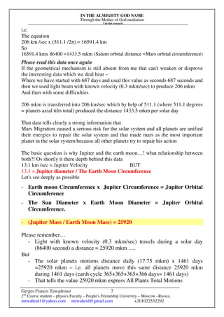 IN THE ALMIGHTY GOD NAME
Through the Mother of God mediation
I do this research
Gerges Francis Tawadrous/
2nd
Course student – physics Faculty – People's Friendship University – Moscow –Russia..
mrwaheid1@yahoo.com mrwaheid@gmail.com +201022532292
7
i.e.
The equation
206 km /sec x (511.1 /2π) = 16591.4 km
So
16591.4 kmx 86400 =1433.5 mkm (Saturn orbital distance =Mars orbital circumference)
Please read this data once again
If the geometrical mechanism is still absent from me that can't weaken or disprove
the interesting data which we deal hear –
Where we have started with 687 days and used this value as seconds 687 seconds and
then we used light beam with known velocity (0.3 mkm/sec) to produce 206 mkm
And then with some difficulties
206 mkm is transferred into 206 km/sec which by help of 511.1 (where 511.1 degrees
= planets axial tilts total) produced the distance 1433.5 mkm per solar day
That data tells clearly a strong information that
Mars Migration caused a serious risk for the solar system and all planets are unified
their energies to repair the solar system and that made mars as the most important
planet in the solar system because all other planets try to repair his action
The basic question is why Jupiter and the earth moon…! what relationship between
both?! Os shortly it there depth behind this data
13.1 km /sec = Jupiter Velocity BUT
13.1 = Jupiter diameter / The Earth Moon Circumference
Let's see deeply as possible
- Earth moon Circumference x Jupiter Circumference = Jupiter Orbital
Circumference
- The Sun Diameter x Earth Moon Diameter = Jupiter Orbital
Circumference.
- (Jupiter Mass / Earth Moon Mass) = 25920
Please remember…
- Light with known velocity (0.3 mkm/sec) travels during a solar day
(86400 second) a distance = 25920 mkm ….
But
- The solar planets motions distance daily (17.75 mkm) x 1461 days
=25920 mkm – i.e. all planets move this same distance 25920 mkm
during 1461 days (earth cycle 365+365+365+366 days= 1461 days)
- That tells the value 25920 mkm express All Plants Total Motions
 