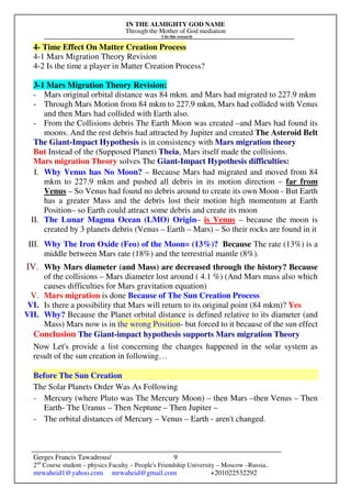 IN THE ALMIGHTY GOD NAME
Through the Mother of God mediation
I do this research
Gerges Francis Tawadrous/
2nd
Course student – physics Faculty – People's Friendship University – Moscow –Russia..
mrwaheid1@yahoo.com mrwaheid@gmail.com +201022532292
9
4- Time Effect On Matter Creation Process
4-1 Mars Migration Theory Revision
4-2 Is the time a player in Matter Creation Process?
3-1 Mars Migration Theory Revision:
- Mars original orbital distance was 84 mkm. and Mars had migrated to 227.9 mkm
- Through Mars Motion from 84 mkm to 227.9 mkm, Mars had collided with Venus
and then Mars had collided with Earth also.
- From the Collisions debris The Earth Moon was created –and Mars had found its
moons. And the rest debris had attracted by Jupiter and created The Asteroid Belt
The Giant-Impact Hypothesis is in consistency with Mars migration theory
But Instead of the (Supposed Planet) Theia, Mars itself made the collisions.
Mars migration Theory solves The Giant-Impact Hypothesis difficulties:
I. Why Venus has No Moon? – Because Mars had migrated and moved from 84
mkm to 227.9 mkm and pushed all debris in its motion direction – far from
Venus – So Venus had found no debris around to create its own Moon - But Earth
has a greater Mass and the debris lost their motion high momentum at Earth
Position– so Earth could attract some debris and create its moon
II. The Lunar Magma Ocean (LMO) Origin– is Venus – because the moon is
created by 3 planets debris (Venus – Earth – Mars) – So their rocks are found in it
III. Why The Iron Oxide (Feo) of the Moon= (13%)? Because The rate (13%) is a
middle between Mars rate (18%) and the terrestrial mantle (8%).
IV. Why Mars diameter (and Mass) are decreased through the history? Because
of the collisions – Mars diameter lost around ( 4.1 %) (And Mars mass also which
causes difficulties for Mars gravitation equation)
V. Mars migration is done Because of The Sun Creation Process
VI. Is there a possibility that Mars will return to its original point (84 mkm)? Yes
VII. Why? Because the Planet orbital distance is defined relative to its diameter (and
Mass) Mars now is in the wrong Position- but forced to it because of the sun effect
Conclusion The Giant-impact hypothesis supports Mars migration Theory
Now Let's provide a list concerning the changes happened in the solar system as
result of the sun creation in following…
Before The Sun Creation
The Solar Planets Order Was As Following
- Mercury (where Pluto was The Mercury Moon) – then Mars –then Venus – Then
Earth- The Uranus – Then Neptune – Then Jupiter –
- The orbital distances of Mercury – Venus – Earth - aren't changed.
 