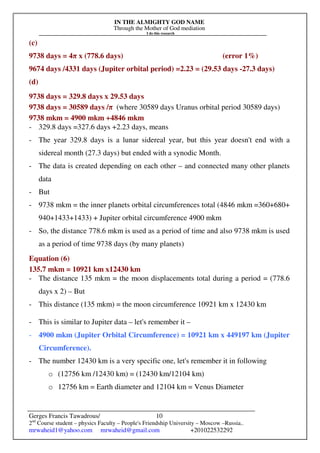 IN THE ALMIGHTY GOD NAME
Through the Mother of God mediation
I do this research
Gerges Francis Tawadrous/
2nd
Course student – physics Faculty – People's Friendship University – Moscow –Russia..
mrwaheid1@yahoo.com mrwaheid@gmail.com +201022532292
10
(c)
9738 days = 4π x (778.6 days) (error 1%)
9674 days /4331 days (Jupiter orbital period) =2.23 = (29.53 days -27.3 days)
(d)
9738 days = 329.8 days x 29.53 days
9738 days = 30589 days /π (where 30589 days Uranus orbital period 30589 days)
9738 mkm = 4900 mkm +4846 mkm
- 329.8 days =327.6 days +2.23 days, means
- The year 329.8 days is a lunar sidereal year, but this year doesn't end with a
sidereal month (27.3 days) but ended with a synodic Month.
- The data is created depending on each other – and connected many other planets
data
- But
- 9738 mkm = the inner planets orbital circumferences total (4846 mkm =360+680+
940+1433+1433) + Jupiter orbital circumference 4900 mkm
- So, the distance 778.6 mkm is used as a period of time and also 9738 mkm is used
as a period of time 9738 days (by many planets)
Equation (6)
135.7 mkm = 10921 km x12430 km
- The distance 135 mkm = the moon displacements total during a period = (778.6
days x 2) – But
- This distance (135 mkm) = the moon circumference 10921 km x 12430 km
- This is similar to Jupiter data – let's remember it –
- 4900 mkm (Jupiter Orbital Circumference) = 10921 km x 449197 km (Jupiter
Circumference).
- The number 12430 km is a very specific one, let's remember it in following
o (12756 km /12430 km) = (12430 km/12104 km)
o 12756 km = Earth diameter and 12104 km = Venus Diameter
 