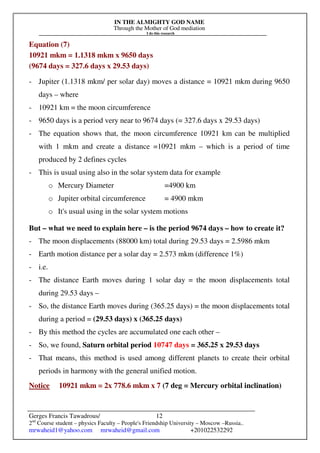 IN THE ALMIGHTY GOD NAME
Through the Mother of God mediation
I do this research
Gerges Francis Tawadrous/
2nd
Course student – physics Faculty – People's Friendship University – Moscow –Russia..
mrwaheid1@yahoo.com mrwaheid@gmail.com +201022532292
12
Equation (7)
10921 mkm = 1.1318 mkm x 9650 days
(9674 days = 327.6 days x 29.53 days)
- Jupiter (1.1318 mkm/ per solar day) moves a distance = 10921 mkm during 9650
days – where
- 10921 km = the moon circumference
- 9650 days is a period very near to 9674 days (= 327.6 days x 29.53 days)
- The equation shows that, the moon circumference 10921 km can be multiplied
with 1 mkm and create a distance =10921 mkm – which is a period of time
produced by 2 defines cycles
- This is usual using also in the solar system data for example
o Mercury Diameter =4900 km
o Jupiter orbital circumference = 4900 mkm
o It's usual using in the solar system motions
But – what we need to explain here – is the period 9674 days – how to create it?
- The moon displacements (88000 km) total during 29.53 days = 2.5986 mkm
- Earth motion distance per a solar day = 2.573 mkm (difference 1%)
- i.e.
- The distance Earth moves during 1 solar day = the moon displacements total
during 29.53 days –
- So, the distance Earth moves during (365.25 days) = the moon displacements total
during a period = (29.53 days) x (365.25 days)
- By this method the cycles are accumulated one each other –
- So, we found, Saturn orbital period 10747 days = 365.25 x 29.53 days
- That means, this method is used among different planets to create their orbital
periods in harmony with the general unified motion.
Notice 10921 mkm = 2x 778.6 mkm x 7 (7 deg = Mercury orbital inclination)
 