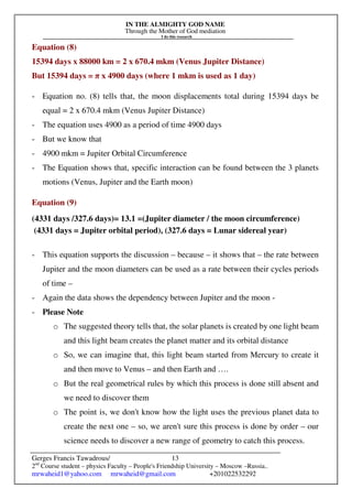 IN THE ALMIGHTY GOD NAME
Through the Mother of God mediation
I do this research
Gerges Francis Tawadrous/
2nd
Course student – physics Faculty – People's Friendship University – Moscow –Russia..
mrwaheid1@yahoo.com mrwaheid@gmail.com +201022532292
13
Equation (8)
15394 days x 88000 km = 2 x 670.4 mkm (Venus Jupiter Distance)
But 15394 days = π x 4900 days (where 1 mkm is used as 1 day)
- Equation no. (8) tells that, the moon displacements total during 15394 days be
equal = 2 x 670.4 mkm (Venus Jupiter Distance)
- The equation uses 4900 as a period of time 4900 days
- But we know that
- 4900 mkm = Jupiter Orbital Circumference
- The Equation shows that, specific interaction can be found between the 3 planets
motions (Venus, Jupiter and the Earth moon)
Equation (9)
(4331 days /327.6 days)= 13.1 =(Jupiter diameter / the moon circumference)
(4331 days = Jupiter orbital period), (327.6 days = Lunar sidereal year)
- This equation supports the discussion – because – it shows that – the rate between
Jupiter and the moon diameters can be used as a rate between their cycles periods
of time –
- Again the data shows the dependency between Jupiter and the moon -
- Please Note
o The suggested theory tells that, the solar planets is created by one light beam
and this light beam creates the planet matter and its orbital distance
o So, we can imagine that, this light beam started from Mercury to create it
and then move to Venus – and then Earth and ….
o But the real geometrical rules by which this process is done still absent and
we need to discover them
o The point is, we don't know how the light uses the previous planet data to
create the next one – so, we aren't sure this process is done by order – our
science needs to discover a new range of geometry to catch this process.
 