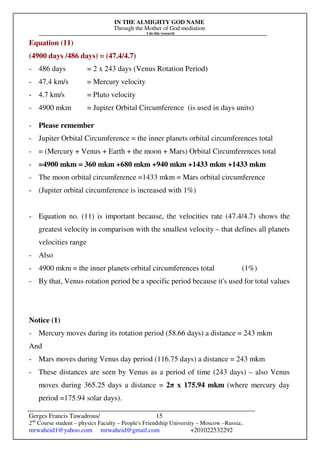 IN THE ALMIGHTY GOD NAME
Through the Mother of God mediation
I do this research
Gerges Francis Tawadrous/
2nd
Course student – physics Faculty – People's Friendship University – Moscow –Russia..
mrwaheid1@yahoo.com mrwaheid@gmail.com +201022532292
15
Equation (11)
(4900 days /486 days) = (47.4/4.7)
- 486 days = 2 x 243 days (Venus Rotation Period)
- 47.4 km/s = Mercury velocity
- 4.7 km/s = Pluto velocity
- 4900 mkm = Jupiter Orbital Circumference (is used in days units)
- Please remember
- Jupiter Orbital Circumference = the inner planets orbital circumferences total
- = (Mercury + Venus + Earth + the moon + Mars) Orbital Circumferences total
- =4900 mkm = 360 mkm +680 mkm +940 mkm +1433 mkm +1433 mkm
- The moon orbital circumference =1433 mkm = Mars orbital circumference
- (Jupiter orbital circumference is increased with 1%)
- Equation no. (11) is important because, the velocities rate (47.4/4.7) shows the
greatest velocity in comparison with the smallest velocity – that defines all planets
velocities range
- Also
- 4900 mkm = the inner planets orbital circumferences total (1%)
- By that, Venus rotation period be a specific period because it's used for total values
Notice (1)
- Mercury moves during its rotation period (58.66 days) a distance = 243 mkm
And
- Mars moves during Venus day period (116.75 days) a distance = 243 mkm
- These distances are seen by Venus as a period of time (243 days) – also Venus
moves during 365.25 days a distance = 2π x 175.94 mkm (where mercury day
period =175.94 solar days).
 