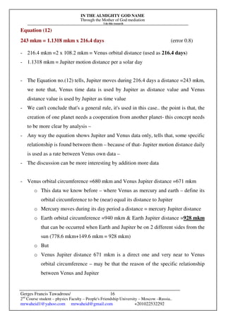 IN THE ALMIGHTY GOD NAME
Through the Mother of God mediation
I do this research
Gerges Francis Tawadrous/
2nd
Course student – physics Faculty – People's Friendship University – Moscow –Russia..
mrwaheid1@yahoo.com mrwaheid@gmail.com +201022532292
16
Equation (12)
243 mkm = 1.1318 mkm x 216.4 days (error 0.8)
- 216.4 mkm =2 x 108.2 mkm = Venus orbital distance (used as 216.4 days)
- 1.1318 mkm = Jupiter motion distance per a solar day
- The Equation no.(12) tells, Jupiter moves during 216.4 days a distance =243 mkm,
we note that, Venus time data is used by Jupiter as distance value and Venus
distance value is used by Jupiter as time value
- We can't conclude that's a general rule, it's used in this case.. the point is that, the
creation of one planet needs a cooperation from another planet- this concept needs
to be more clear by analysis –
- Any way the equation shows Jupiter and Venus data only, tells that, some specific
relationship is found between them – because of that- Jupiter motion distance daily
is used as a rate between Venus own data –
- The discussion can be more interesting by addition more data
- Venus orbital circumference =680 mkm and Venus Jupiter distance =671 mkm
o This data we know before – where Venus as mercury and earth – define its
orbital circumference to be (near) equal its distance to Jupiter
o Mercury moves during its day period a distance = mercury Jupiter distance
o Earth orbital circumference =940 mkm & Earth Jupiter distance =928 mkm
that can be occurred when Earth and Jupiter be on 2 different sides from the
sun (778.6 mkm+149.6 mkm = 928 mkm)
o But
o Venus Jupiter distance 671 mkm is a direct one and very near to Venus
orbital circumference – may be that the reason of the specific relationship
between Venus and Jupiter
 
