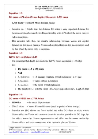 IN THE ALMIGHTY GOD NAME
Through the Mother of God mediation
I do this research
Gerges Francis Tawadrous/
2nd
Course student – physics Faculty – People's Friendship University – Moscow –Russia..
mrwaheid1@yahoo.com mrwaheid@gmail.com +201022532292
17
Equation (15)
243 mkm = 671 mkm (Venus Jupiter Distance) x 0.363 mkm
- 0.363 mkm = The Earth Moon Perigee Radius
- Equation no. (15) tells that, the distance 243 mkm is very important distance for
the moon motion because by its Proportionality with (671 mkm) the moon perigee
radius is defined..
- This equation tells that, the specific relationship between Venus and Jupiter
depends on the moon, because Venus and Jupiter effects on the moon motion- and
by that effect the moon orbit is designed.
Equation (13)
1259.3 days =243 days x 5.18
- We remember that, Earth moves during 1259.3 hours a distance = 135 mkm
- But
o 243 mkm = 1.8 x 135 mkm
o And
o 5.18 degrees = 1.8 degrees (Neptune orbital inclination) x 3.4 deg
o 3.4 degrees = Venus orbital inclination
o 5.1 degrees = the moon orbital inclination
o The equation (13) tells the value 1259.3 days depends on (243 d. &5.18 deg)
Equation (14)
243 mkm = 88000 km x 2764.3 days
- 88000 km = the moon displacement
- 2764.3 mkm = Venus Uranus Distance (used as period of time in days)
- Equation no. (14) shows the force behind the value 243 days or mkm, where
Uranus effect on Venus and causes to create its rotation period to be 243 days, by
this effect Venus be Uranus representative and effect on the moon motion by
Uranus effect- and even – cooperates with Jupiter in place of Uranus.
 