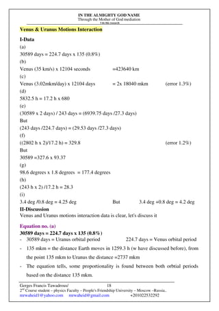 IN THE ALMIGHTY GOD NAME
Through the Mother of God mediation
I do this research
Gerges Francis Tawadrous/
2nd
Course student – physics Faculty – People's Friendship University – Moscow –Russia..
mrwaheid1@yahoo.com mrwaheid@gmail.com +201022532292
18
Venus & Uranus Motions Interaction
I-Data
(a)
30589 days = 224.7 days x 135 (0.8%)
(b)
Venus (35 km/s) x 12104 seconds =423640 km
(c)
Venus (3.02mkm/day) x 12104 days = 2x 18040 mkm (error 1.3%)
(d)
5832.5 h = 17.2 h x 680
(e)
(30589 x 2 days) / 243 days = (6939.75 days /27.3 days)
But
(243 days /224.7 days) = (29.53 days /27.3 days)
(f)
((2802 h x 2)/17.2 h) = 329.8 (error 1.2%)
But
30589 =327.6 x 93.37
(g)
98.6 degrees x 1.8 degrees = 177.4 degrees
(h)
(243 h x 2) /17.2 h = 28.3
(i)
3.4 deg /0.8 deg = 4.25 deg But 3.4 deg +0.8 deg = 4.2 deg
II-Discussion
Venus and Uranus motions interaction data is clear, let's discuss it
Equation no. (a)
30589 days = 224.7 days x 135 (0.8%)
- 30589 days = Uranus orbital period 224.7 days = Venus orbital period
- 135 mkm = the distance Earth moves in 1259.3 h (w have discussed before), from
the point 135 mkm to Uranus the distance =2737 mkm
- The equation tells, some proportionality is found between both orbtial periods
based on the distance 135 mkm.
 