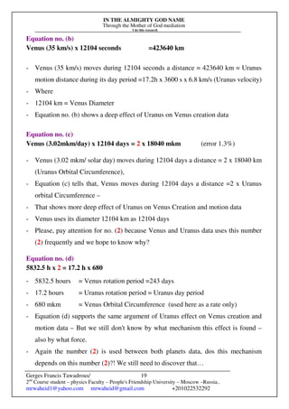 IN THE ALMIGHTY GOD NAME
Through the Mother of God mediation
I do this research
Gerges Francis Tawadrous/
2nd
Course student – physics Faculty – People's Friendship University – Moscow –Russia..
mrwaheid1@yahoo.com mrwaheid@gmail.com +201022532292
19
Equation no. (b)
Venus (35 km/s) x 12104 seconds =423640 km
- Venus (35 km/s) moves during 12104 seconds a distance = 423640 km = Uranus
motion distance during its day period =17.2h x 3600 s x 6.8 km/s (Uranus velocity)
- Where
- 12104 km = Venus Diameter
- Equation no. (b) shows a deep effect of Uranus on Venus creation data
Equation no. (c)
Venus (3.02mkm/day) x 12104 days = 2 x 18040 mkm (error 1.3%)
- Venus (3.02 mkm/ solar day) moves during 12104 days a distance = 2 x 18040 km
(Uranus Orbital Circumference),
- Equation (c) tells that, Venus moves during 12104 days a distance =2 x Uranus
orbital Circumference –
- That shows more deep effect of Uranus on Venus Creation and motion data
- Venus uses its diameter 12104 km as 12104 days
- Please, pay attention for no. (2) because Venus and Uranus data uses this number
(2) frequently and we hope to know why?
Equation no. (d)
5832.5 h x 2 = 17.2 h x 680
- 5832.5 hours = Venus rotation period =243 days
- 17.2 hours = Uranus rotation period = Uranus day period
- 680 mkm = Venus Orbital Circumference (used here as a rate only)
- Equation (d) supports the same argument of Uranus effect on Venus creation and
motion data – But we still don't know by what mechanism this effect is found –
also by what force.
- Again the number (2) is used between both planets data, dos this mechanism
depends on this number (2)?! We still need to discover that…
 