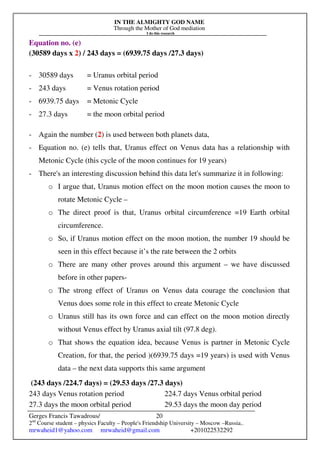 IN THE ALMIGHTY GOD NAME
Through the Mother of God mediation
I do this research
Gerges Francis Tawadrous/
2nd
Course student – physics Faculty – People's Friendship University – Moscow –Russia..
mrwaheid1@yahoo.com mrwaheid@gmail.com +201022532292
20
Equation no. (e)
(30589 days x 2) / 243 days = (6939.75 days /27.3 days)
- 30589 days = Uranus orbital period
- 243 days = Venus rotation period
- 6939.75 days = Metonic Cycle
- 27.3 days = the moon orbital period
- Again the number (2) is used between both planets data,
- Equation no. (e) tells that, Uranus effect on Venus data has a relationship with
Metonic Cycle (this cycle of the moon continues for 19 years)
- There's an interesting discussion behind this data let's summarize it in following:
o I argue that, Uranus motion effect on the moon motion causes the moon to
rotate Metonic Cycle –
o The direct proof is that, Uranus orbital circumference =19 Earth orbital
circumference.
o So, if Uranus motion effect on the moon motion, the number 19 should be
seen in this effect because it’s the rate between the 2 orbits
o There are many other proves around this argument – we have discussed
before in other papers-
o The strong effect of Uranus on Venus data courage the conclusion that
Venus does some role in this effect to create Metonic Cycle
o Uranus still has its own force and can effect on the moon motion directly
without Venus effect by Uranus axial tilt (97.8 deg).
o That shows the equation idea, because Venus is partner in Metonic Cycle
Creation, for that, the period )(6939.75 days =19 years) is used with Venus
data – the next data supports this same argument
(243 days /224.7 days) = (29.53 days /27.3 days)
243 days Venus rotation period 224.7 days Venus orbital period
27.3 days the moon orbital period 29.53 days the moon day period
 