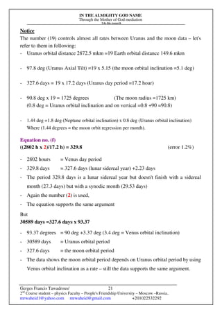 IN THE ALMIGHTY GOD NAME
Through the Mother of God mediation
I do this research
Gerges Francis Tawadrous/
2nd
Course student – physics Faculty – People's Friendship University – Moscow –Russia..
mrwaheid1@yahoo.com mrwaheid@gmail.com +201022532292
21
Notice
The number (19) controls almost all rates between Uranus and the moon data – let's
refer to them in following:
- Uranus orbital distance 2872.5 mkm =19 Earth orbital distance 149.6 mkm
- 97.8 deg (Uranus Axial Tilt) =19 x 5.15 (the moon orbital inclination =5.1 deg)
- 327.6 days = 19 x 17.2 days (Uranus day period =17.2 hour)
- 90.8 deg x 19 = 1725 degrees (The moon radius =1725 km)
(0.8 deg = Uranus orbital inclination and on vertical =0.8 +90 =90.8)
- 1.44 deg =1.8 deg (Neptune orbital inclination) x 0.8 deg (Uranus orbital inclination)
Where (1.44 degrees = the moon orbit regression per month).
Equation no. (f)
((2802 h x 2)/17.2 h) = 329.8 (error 1.2%)
- 2802 hours = Venus day period
- 329.8 days = 327.6 days (lunar sidereal year) +2.23 days
- The period 329.8 days is a lunar sidereal year but doesn't finish with a sidereal
month (27.3 days) but with a synodic month (29.53 days)
- Again the number (2) is used,
- The equation supports the same argument
But
30589 days =327.6 days x 93.37
- 93.37 degrees = 90 deg +3.37 deg (3.4 deg = Venus orbital inclination)
- 30589 days = Uranus orbital period
- 327.6 days = the moon orbital period
- The data shows the moon orbital period depends on Uranus orbital period by using
Venus orbital inclination as a rate – still the data supports the same argument.
 