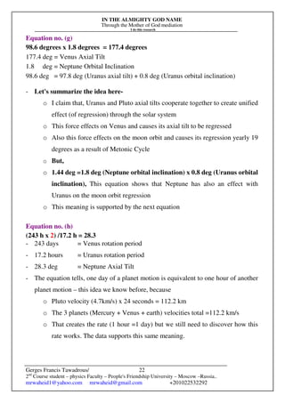 IN THE ALMIGHTY GOD NAME
Through the Mother of God mediation
I do this research
Gerges Francis Tawadrous/
2nd
Course student – physics Faculty – People's Friendship University – Moscow –Russia..
mrwaheid1@yahoo.com mrwaheid@gmail.com +201022532292
22
Equation no. (g)
98.6 degrees x 1.8 degrees = 177.4 degrees
177.4 deg = Venus Axial Tilt
1.8 deg = Neptune Orbital Inclination
98.6 deg = 97.8 deg (Uranus axial tilt) + 0.8 deg (Uranus orbital inclination)
- Let's summarize the idea here-
o I claim that, Uranus and Pluto axial tilts cooperate together to create unified
effect (of regression) through the solar system
o This force effects on Venus and causes its axial tilt to be regressed
o Also this force effects on the moon orbit and causes its regression yearly 19
degrees as a result of Metonic Cycle
o But,
o 1.44 deg =1.8 deg (Neptune orbital inclination) x 0.8 deg (Uranus orbital
inclination), This equation shows that Neptune has also an effect with
Uranus on the moon orbit regression
o This meaning is supported by the next equation
Equation no. (h)
(243 h x 2) /17.2 h = 28.3
- 243 days = Venus rotation period
- 17.2 hours = Uranus rotation period
- 28.3 deg = Neptune Axial Tilt
- The equation tells, one day of a planet motion is equivalent to one hour of another
planet motion – this idea we know before, because
o Pluto velocity (4.7km/s) x 24 seconds = 112.2 km
o The 3 planets (Mercury + Venus + earth) velocities total =112.2 km/s
o That creates the rate (1 hour =1 day) but we still need to discover how this
rate works. The data supports this same meaning.
 