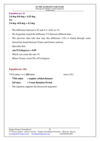 IN THE ALMIGHTY GOD NAME
Through the Mother of God mediation
I do this research
Gerges Francis Tawadrous/
2nd
Course student – physics Faculty – People's Friendship University – Moscow –Russia..
mrwaheid1@yahoo.com mrwaheid@gmail.com +201022532292
23
Equation no. (i)
3.4 deg /0.8 deg = 4.25 deg
But
3.4 deg +0.8 deg = 4.2 deg
- The difference between 4.25 and 4.2 = 0.01 or 1%
- We frequently found the difference 1% between different data –
- The previous data tells that may this difference (1%) is found through some
interaction found between Venus and Uranus motions
- Specially that,
- (sin 97.8 degrees) = 0.99
- Which can create the rate 1%
- Where Uranus Axial Tilt =97.8 degrees
Equation no. (16)
778.6 mkm = π x 243 mkm (error 2%)
- 778.6 mkm = Jupiter orbital distance
- 243 days = Venus Rotation Period
- The equation supports the discussion argument
 