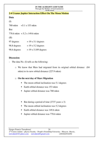 IN THE ALMIGHTY GOD NAME
Through the Mother of God mediation
I do this research
Gerges Francis Tawadrous/
2nd
Course student – physics Faculty – People's Friendship University – Moscow –Russia..
mrwaheid1@yahoo.com mrwaheid@gmail.com +201022532292
24
2-4 Uranus Jupiter Interaction Effect On The Moon Motion
Data
(I)
780 mkm =5.1 x 153 mkm
But
778.6 mkm = 5.2 x 149.6 mkm
(II)
97 degrees = 19 x 5.1 degrees
98.8 degrees = 19 x 5.2 degrees
98.6 degrees = 19 x 5.189 degrees
Discussion
- The data No. (I) tells us the following:
o We know that Mars had migrated from its original orbital distance (84
mkm) to its new orbital distance (227.9 mkm)
o On the next day of Mars Migration
 The moon orbital inclination was 5.1 degrees
 Earth orbital distance was 153 mkm
 Jupiter orbital distance was 780 mkm
 But during a period of time (2737 years x 3)
 The moon orbital inclination was 5.2 degrees
 Earth orbital distance was 149.6 mkm
 Jupiter orbital distance was 778.6 mkm
 