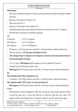 IN THE ALMIGHTY GOD NAME
Through the Mother of God mediation
I do this research
Gerges Francis Tawadrous/
2nd
Course student – physics Faculty – People's Friendship University – Moscow –Russia..
mrwaheid1@yahoo.com mrwaheid@gmail.com +201022532292
25
That means
- The moon orbital inclination 5.1 deg was the rate between Earth and Jupiter orbital
distances
- Because (780 mkm /153 mkm) =5.1
- This rate now be 5.2
- Because (778.6 mkm /149.6 mkm) =5.2
- And that changes the moon orbital inclination with the time to be 5.2 degrees
- But the data no (II) tells something important
(II)
97 degrees = 19 x 5.1 degrees
98.8 degrees = 19 x 5.2 degrees
98.6 degrees = 19 x 5.189 degrees
- 97 degrees = 97.8 deg (Uranus axial tilt) – 0.8 deg (Uranus orbital inclination)
- The rate always is 19 (because of Metonic Cycle)
- The change from 5.1 degrees to 5.2 degrees is done by the interaction between
Earth and Jupiter motions
- 19 x 5.2 deg = 98.8 degrees (this number can't be created by Uranus)!!
- Uranus has the following number only
- 98.6 degrees =97.8 deg (Uranus axial tilt) + 0.8 deg (Uranus orbital inclination)
So,
The situation after Mars migration was
- 97 degrees = 97.8 deg (Uranus axial tilt) – 0.8 deg (Uranus orbital inclination)
The situation after (2737 years x3) (current time) be
- 98.6 degrees =97.8 deg (Uranus axial tilt) + 0.8 deg (Uranus orbital inclination)
Notice
- The data tells Uranus changed its behavior toward the solar system motion, where
in part the sign was (–) now the sign be (+) and not only that, the value 5.18
degrees still be developed to be 5.2 degrees which is out of Uranus data range.
 