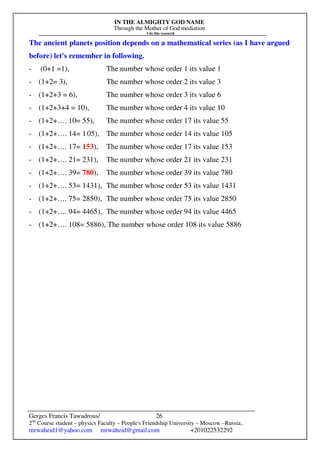 IN THE ALMIGHTY GOD NAME
Through the Mother of God mediation
I do this research
Gerges Francis Tawadrous/
2nd
Course student – physics Faculty – People's Friendship University – Moscow –Russia..
mrwaheid1@yahoo.com mrwaheid@gmail.com +201022532292
26
The ancient planets position depends on a mathematical series (as I have argued
before) let's remember in following.
- (0+1 =1), The number whose order 1 its value 1
- (1+2= 3), The number whose order 2 its value 3
- (1+2+3 = 6), The number whose order 3 its value 6
- (1+2+3+4 = 10), The number whose order 4 its value 10
- (1+2+…. 10= 55), The number whose order 17 its value 55
- (1+2+…. 14= 105), The number whose order 14 its value 105
- (1+2+…. 17= 153), The number whose order 17 its value 153
- (1+2+…. 21= 231), The number whose order 21 its value 231
- (1+2+…. 39= 780), The number whose order 39 its value 780
- (1+2+…. 53= 1431), The number whose order 53 its value 1431
- (1+2+…. 75= 2850), The number whose order 75 its value 2850
- (1+2+…. 94= 4465), The number whose order 94 its value 4465
- (1+2+…. 108= 5886), The number whose order 108 its value 5886
 